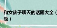 和女孩子聊天的話題大全(和女孩子聊天的話題)