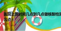 醫院上班時間幾點到幾點做核酸檢測(醫院上班時間幾點到幾點)