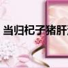 當歸杞子豬肝湯（關于當歸杞子豬肝湯介紹）