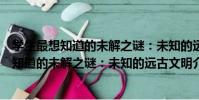 學生最想知道的未解之謎:未知的遠古文明(關于學生最想知道的未解之謎:未知的遠古文明介紹)