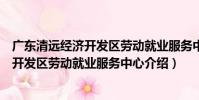 廣東清遠經濟開發區勞動就業服務中心(關于廣東清遠經濟開發區勞動就業服務中心介紹)