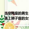 當摩羯座的男生 遇上獅子座的女生（關于當摩羯座的男生 遇上獅子座的女生介紹）