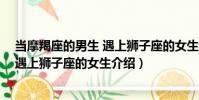 當摩羯座的男生 遇上獅子座的女生(關于當摩羯座的男生 遇上獅子座的女生介紹)