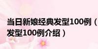 當日新娘經典發型100例(關于當日新娘經典發型100例介紹)