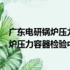 廣東電研鍋爐壓力容器檢驗中心有限公司（關于廣東電研鍋爐壓力容器檢驗中心有限公司介紹）