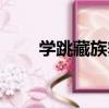 學跳藏族舞（關于學跳藏族舞介紹）