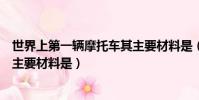 世界上第一輛摩托車其主要材料是(世界上第一輛摩托車其主要材料是)