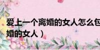 愛上一個離婚的女人怎么包容她(愛上一個離婚的女人)