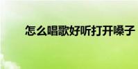 怎么唱歌好聽打開嗓子(怎么唱歌)