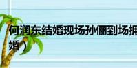 何潤東結婚現場孫儷到場擁抱視頻(何潤東結婚)