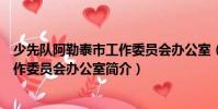 少先隊阿勒泰市工作委員會辦公室(關于少先隊阿勒泰市工作委員會辦公室簡介)