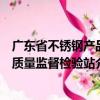 廣東省不銹鋼產品質量監督檢驗站（關于廣東省不銹鋼產品質量監督檢驗站介紹）