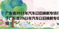 廣東省2021年汽車以舊換新專項行動購車補貼申請指南(關于廣東省2021年汽車以舊換新專項行動購車補貼申請指南介紹)