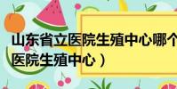 山東省立醫院生殖中心哪個醫生好(山東省立醫院生殖中心)