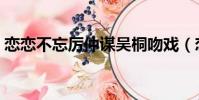戀戀不忘厲仲謀吳桐吻戲(戀戀不忘演員表)