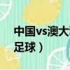 中國vs澳大利亞足球誰贏（中國vs澳大利亞足球）
