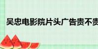吳忠電影院片頭廣告貴不貴(吳忠電影院)