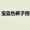 寶藍色褲子搭配什么上衣（寶藍色褲子搭配）