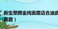 新生塑顏金純面霜適合油皮嗎(新生塑顏金純面霜)
