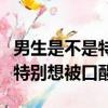 男生是不是特別想被口醒的感覺（男生是不是特別想被口醒）