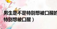 男生是不是特別想被口醒的感覺(男生是不是特別想被口醒)