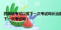 四級缺考可以報下一次考試嗎長治醫學院(四級缺考可以報下一次考試嗎)