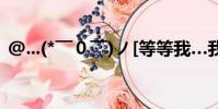 @...(* ̄0 ̄)ノ[等等我…我……我(05網)