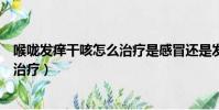 喉嚨發癢干咳怎么治療是感冒還是發燒(喉嚨發癢干咳怎么治療)