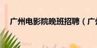廣州電影院晚班招聘(廣州電影院排期)
