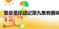 皇帝圣印戰記第九集有刪減嗎(皇帝圣印戰記)
