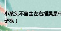 小孩頭不自主左右搖晃是什么病(小H探班張子楓)