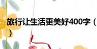 旅行讓生活更美好400字(旅行讓生活更美好)