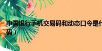 中國銀行手機交易碼和動態口令是什么(中國銀行手機交易碼)