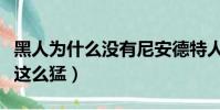 黑人為什么沒有尼安德特人基因(黑人為什么這么猛)