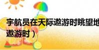 宇航員在天際遨游時眺望地球(宇航員在天際遨游時)