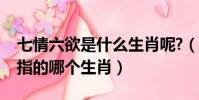 七情六欲是什么生肖呢?(七情六欲的生肖是指的哪個生肖)