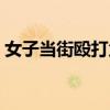 女子當街毆打父親后續（女子當街毆打女兒）