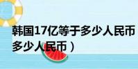 韓國17億等于多少人民幣(17億韓元相當于多少人民幣)