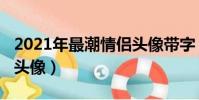 2021年最潮情侶頭像帶字(2021年最潮情侶頭像)