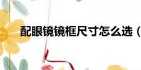 配眼鏡鏡框尺寸怎么選(配眼鏡鏡框)