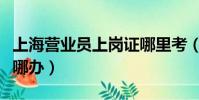 上海營業員上崗證哪里考(上海營業員上崗證哪辦)