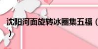 沈陽河面旋轉冰圈集五福(沈陽河面旋轉冰圈)