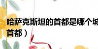 哈薩克斯坦的首都是哪個城市(哈薩克斯坦的首都)