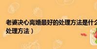 老婆決心離婚最好的處理方法是什么(老婆決心離婚最好的處理方法)