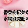 香菜枸杞姜煮水喝能不能減肥（香菜枸杞姜煮水喝能減肥嗎）