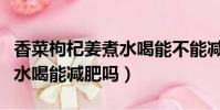 香菜枸杞姜煮水喝能不能減肥(香菜枸杞姜煮水喝能減肥嗎)