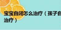寶寶自閉怎么治療(孩子自閉用什么方法可以治療)