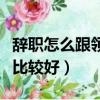 辭職怎么跟領導說好的話（辭職怎么跟領導說比較好）