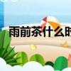 雨前茶什么時候開始賣（雨前茶什么意思）