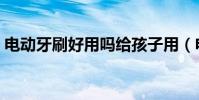 電動牙刷好用嗎給孩子用(電動牙刷好用嗎)